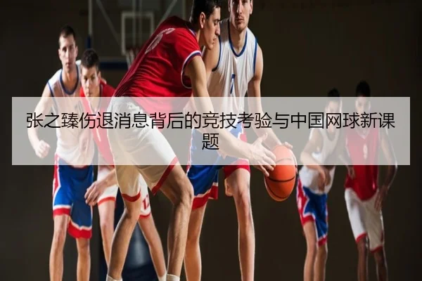 张之臻伤退消息背后的竞技考验与中国网球新课题