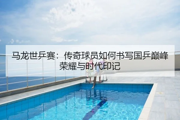 马龙世乒赛：传奇球员如何书写国乒巅峰荣耀与时代印记