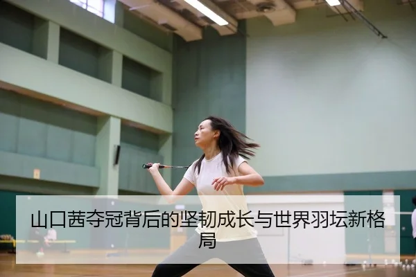 山口茜夺冠背后的坚韧成长与世界羽坛新格局