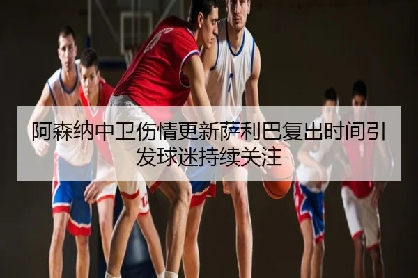 阿森纳中卫伤情更新萨利巴复出时间引发球迷持续关注