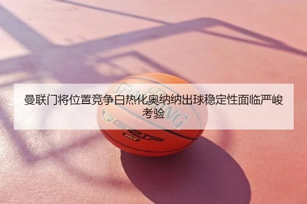 曼联门将位置竞争白热化奥纳纳出球稳定性面临严峻考验