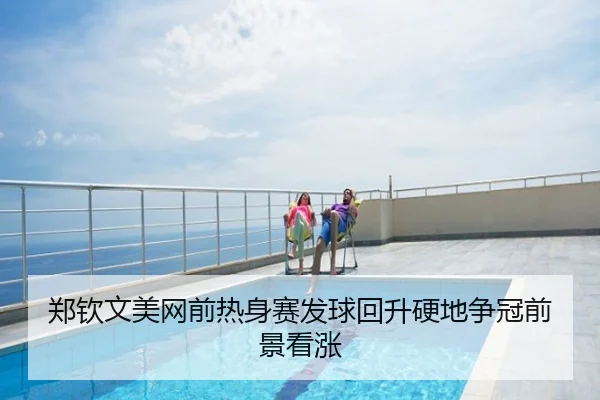 郑钦文美网前热身赛发球回升硬地争冠前景看涨