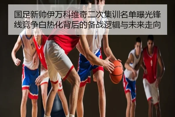 国足新帅伊万科维奇二次集训名单曝光锋线竞争白热化背后的备战逻辑与未来走向