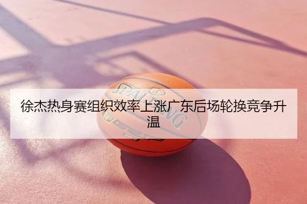 徐杰热身赛组织效率上涨广东后场轮换竞争升温