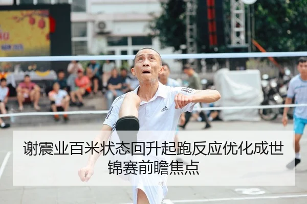 谢震业百米状态回升起跑反应优化成世锦赛前瞻焦点
