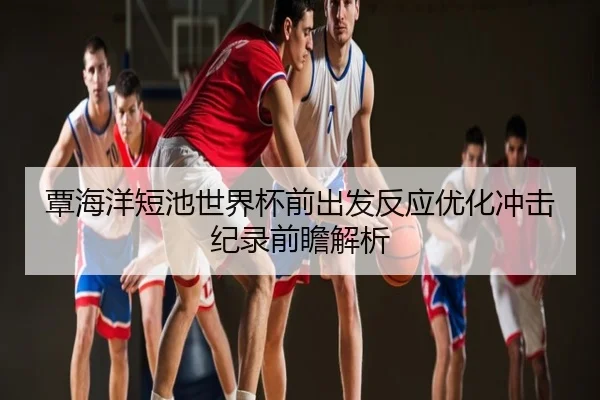 覃海洋短池世界杯前出发反应优化冲击纪录前瞻解析